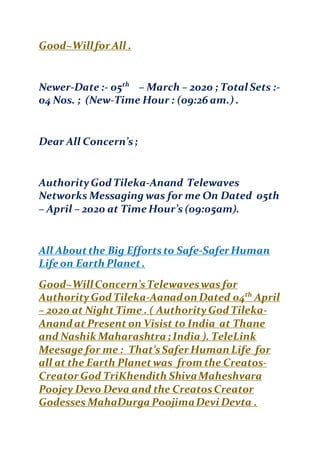 Good~Willfor All .
Newer-Date :- 05th
– March – 2020 ; Total Sets :-
04 Nos. ; (New-Time Hour : (09:26 am.) .
Dear All Concern’s;
AuthorityGod Tileka-Anand Telewaves
Networks Messaging was for me On Dated 05th
– April – 2020 at Time Hour’s (09:05am).
All Aboutthe Big Effortsto Safe-Safer Human
Life on Earth Planet.
Good~WillConcern’sTelewaveswas for
AuthorityGod Tileka-Aanadon Dated 04th
April
– 2020 at Night Time . ( AuthorityGod Tileka-
Anand at Present on Visist to India at Thane
and Nashik Maharashtra ; India ). TeleLink
Meesage for me : That’sSafer Human Life for
all at the Earth Planet was from the Creatos-
Creator God TriKhendith ShivaMaheshvara
Poojey Devo Deva and the CreatosCreator
Godesses MahaDurga PoojimaDevi Devta .
 