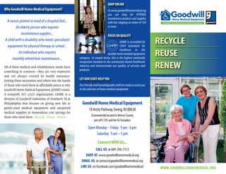 WWW.GOODWILLHOMEMEDICAL.ORG
RECYCLE
REUSE
RENEW
WhyGoodwillHomeMedicalEquipment?
A cancer patient in need of a hospital bed...
An elderly person who requires
incontinence supplies...
A child with a disability who needs specialized
equipment for physical therapy or school...
An individual who requires
monthly wheelchair maintenance...
All of these medical and rehabilitation needs have
something in common—they are very expensive
and not always covered by health insurance.
Getting these necessities and others into the hands
of those who need them at affordable prices is why
Goodwill Home Medical Equipment (GHME) exists.
A nonprofit 501 (c)(3) organization, GHME is a
division of Goodwill Industries of Southern NJ &
Philadelphia that focuses on giving new life to
gently-used medical equipment and unopened
medical supplies at tremendous cost savings for
those who need them. Recycle. Reuse. Renew.
GoodwillHomeMedicalEquipment
18ArcticParkway,Ewing,NJ08638
(ConvenientlylocatedinMercerCounty
justoffI-295andtheNJTurnpike)
OpenMonday–Friday 9am-6pm
Saturday 9am–5pm
ConnectWithUs...
CALL US at609-396-1513
SHOP AT www.goodwillhomemedical.org
EMAIL US atcontact@goodwillhomemedical.org
LIKE US onFacebook.com/goodwillhomemedical/
SHOPONLINE
At www.goodwillhomemedical.org
you can shop for ATTENDS
incontinence products and supplies
with free shipping on orders of $50
or more.
FOCUSONQUALITY
GHME is accredited by
CHAP Standards for
Excellence in the
durablehomemedicalequipment
category. In simple terms, this is the highest nationally
recognized standard in the community-based healthcare
industry and demonstrates our quality of services and
products.
LETOURSTAFFHELPYOU
Ourfriendlyandknowledgeablestaffarereadytoassistyou
in the selection of home medical equipment.
Goodwill HomeMedEquip Bro 0316_Layout 1 4/27/16 4:53 PM Page 1
 