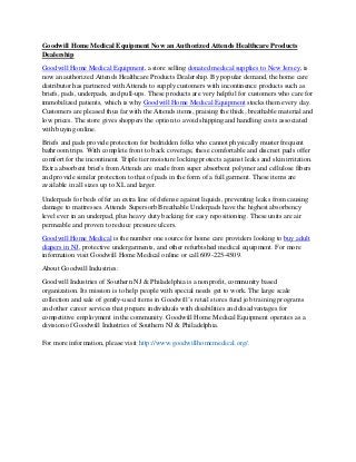 Goodwill Home Medical Equipment Now an Authorized Attends Healthcare Products
Dealership
Goodwill Home Medical Equipment, a store selling donated medical supplies to New Jersey, is
now an authorized Attends Healthcare Products Dealership. By popular demand, the home care
distributor has partnered with Attends to supply customers with incontinence products such as
briefs, pads, underpads, and pull-ups. These products are very helpful for customers who care for
immobilized patients, which is why Goodwill Home Medical Equipment stocks them every day.
Customers are pleased thus far with the Attends items, praising the thick, breathable material and
low prices. The store gives shoppers the option to avoid shipping and handling costs associated
with buying online.
Briefs and pads provide protection for bedridden folks who cannot physically muster frequent
bathroom trips. With complete front to back coverage, these comfortable and discreet pads offer
comfort for the incontinent. Triple tier moisture locking protects against leaks and skin irritation.
Extra absorbent briefs from Attends are made from super absorbent polymer and cellulose fibers
and provide similar protection to that of pads in the form of a full garment. These items are
available in all sizes up to XL and larger.
Underpads for beds offer an extra line of defense against liquids, preventing leaks from causing
damage to mattresses. Attends Supersorb Breathable Underpads have the highest absorbency
level ever in an underpad, plus heavy duty backing for easy repositioning. These units are air
permeable and proven to reduce pressure ulcers.
Goodwill Home Medical is the number one source for home care providers looking to buy adult
diapers in NJ, protective undergarments, and other refurbished medical equipment. For more
information visit Goodwill Home Medical online or call 609-225-4509.
About Goodwill Industries:
Goodwill Industries of Southern NJ & Philadelphia is a nonprofit, community based
organization. Its mission is to help people with special needs get to work. The large scale
collection and sale of gently-used items in Goodwill’s retail stores fund job training programs
and other career services that prepare individuals with disabilities and disadvantages for
competitive employment in the community. Goodwill Home Medical Equipment operates as a
division of Goodwill Industries of Southern NJ & Philadelphia.
For more information, please visit http://www.goodwillhomemedical.org/.
 