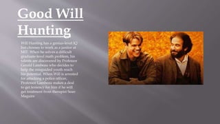 Good Will
Hunting
Will Hunting has a genius-level IQ
but chooses to work as a janitor at
MIT. When he solves a difficult
graduate-level math problem, his
talents are discovered by Professor
Gerald Lambeau who decides to
help the misguided youth reach
his potential. When Will is arrested
for attacking a police officer,
Professor Lambeau makes a deal
to get leniency for him if he will
get treatment from therapist Sean
Maguire
 