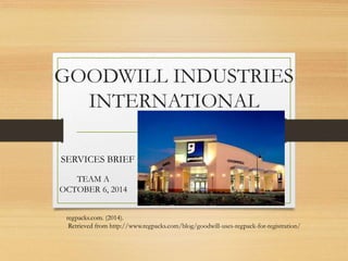 GOODWILL INDUSTRIES 
INTERNATIONAL 
SERVICES BRIEF 
TEAM A 
OCTOBER 6, 2014 
regpacks.com. (2014). 
Retrieved from http://www.regpacks.com/blog/goodwill-uses-regpack-for-registration/ 
 