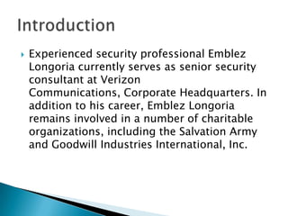 

Experienced security professional Emblez
Longoria currently serves as senior security
consultant at Verizon
Communications, Corporate Headquarters. In
addition to his career, Emblez Longoria
remains involved in a number of charitable
organizations, including the Salvation Army
and Goodwill Industries International, Inc.

 