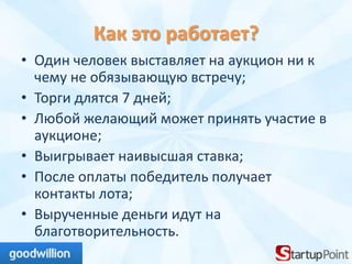 Как это работает?
• Один человек выставляет на аукцион ни к
  чему не обязывающую встречу;
• Торги длятся 7 дней;
• Любой желающий может принять участие в
  аукционе;
• Выигрывает наивысшая ставка;
• После оплаты победитель получает
  контакты лота;
• Вырученные деньги идут на
  благотворительность.
 