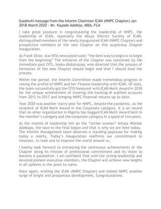 Goodwill message from the Interim Chairman ICAN (NNPC Chapter) Jan
2018-March 2020 - Mr. Kayode Adebiyi, MBA, FCA
I take great pleasure in congratulating the leadership of NNPC, the
leadership of ICAN, especially the Abuja District Society of ICAN,
distinguished members of the newly inaugurated ICAN (NNPC Chapter) and
prospective members of the new Chapter on this auspicious Chapter
inauguration.
As Frank Olize, starNTA newscastersaid: “the best way to begin is to begin
from the beginning” The initiative of the Chapter was conceived by the
immediate past CFO, Isiaka Abdulrazaq, who directed that the process of
formation of the new Chapter should begin and that I should lead the
process.
Within the period, the Interim Committee made tremendous progress in
raising the profile of NNPC and her Finance leadership with ICAN. Of note,
the team successfully got the CFO honoured with ICAN Merit Award in 2018
for the unique achievement of clearing the backlog of audited accounts
from 2012 to 2017 and bringing NNPC financial returns up to date.
Year 2020 was another starry year for NNPC, despite the pandemic, as the
recipient of ICAN Merit Award in the Corporate category. It is on record
that no other organization in Nigeria has bagged ICAN Merit Award both in
the member’s category and the corporate category in a spateof twoyears.
As the mantle of leadership fell on the “action woman” Alhaja Wosilat
Adebayo, the race to the final began and that is why we are here today.
The Interim Management team deserves a standing applause for making
today a reality. Today’s inauguration reaffirms our commitment to
innovate, to lead and to improve the world around us.
I keenly look forward to witnessing the continuous achievements of the
Chapter along its mission of professional commitment and its vision to
become a pacesetter. I am confident that with the strong leadership and
devoted pioneer executive members, the Chapter will achieve new heights
in all spheres in the years to come.
Once again, wishing the ICAN (NNPC Chapter) and indeed NNPC another
surge of bright and prosperous development, Congratulations.
 