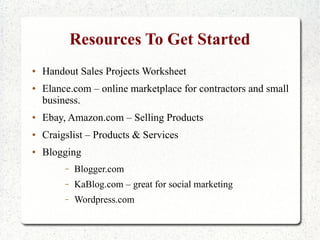 Resources To Get Started
●   Handout Sales Projects Worksheet
●   Elance.com – online marketplace for contractors and small
    business.
●   Ebay, Amazon.com – Selling Products
●   Craigslist – Products & Services
●   Blogging
         –   Blogger.com
         –   KaBlog.com – great for social marketing
         –   Wordpress.com
 