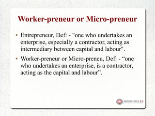 Worker-preneur or Micro-preneur
●   Entrepreneur, Def: - "one who undertakes an
    enterprise, especially a contractor, acting as
    intermediary between capital and labour".
●   Worker-preneur or Micro-preneu, Def: - “one
    who undertakes an enterprise, is a contractor,
    acting as the capital and labour”.
 