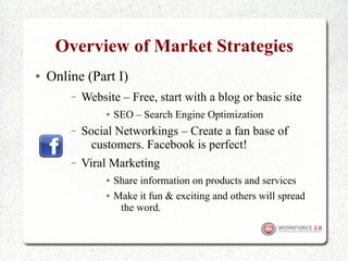 Overview of Market Strategies
●   Online (Part I)
        –   Website – Free, start with a blog or basic site
                 ●   SEO – Search Engine Optimization
        –   Social Networkings – Create a fan base of
              customers. Facebook is perfect!
        –   Viral Marketing
                 ●   Share information on products and services
                 ●   Make it fun & exciting and others will spread
                      the word.
 