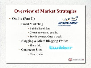 Overview of Market Strategies
●   Online (Part II)
        –   Email Marketing
                 ●   Build a list of fans
                 ●   Create interesting emails.
                 ●   Stay in contact. Once a week
        –   Blogging & Micro Blogging Twitter
                 ●   Share Info
        –   Contractor Sites
                 ●   Elance.com
 