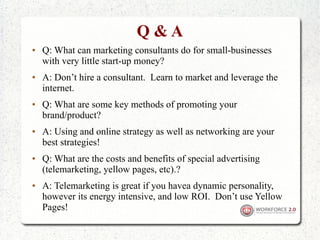 Q&A
●   Q: What can marketing consultants do for small-businesses
    with very little start-up money?
●   A: Don’t hire a consultant. Learn to market and leverage the
    internet.
●   Q: What are some key methods of promoting your
    brand/product?
●   A: Using and online strategy as well as networking are your
    best strategies!
●   Q: What are the costs and benefits of special advertising
    (telemarketing, yellow pages, etc).?
●   A: Telemarketing is great if you havea dynamic personality,
    however its energy intensive, and low ROI. Don’t use Yellow
    Pages!
 