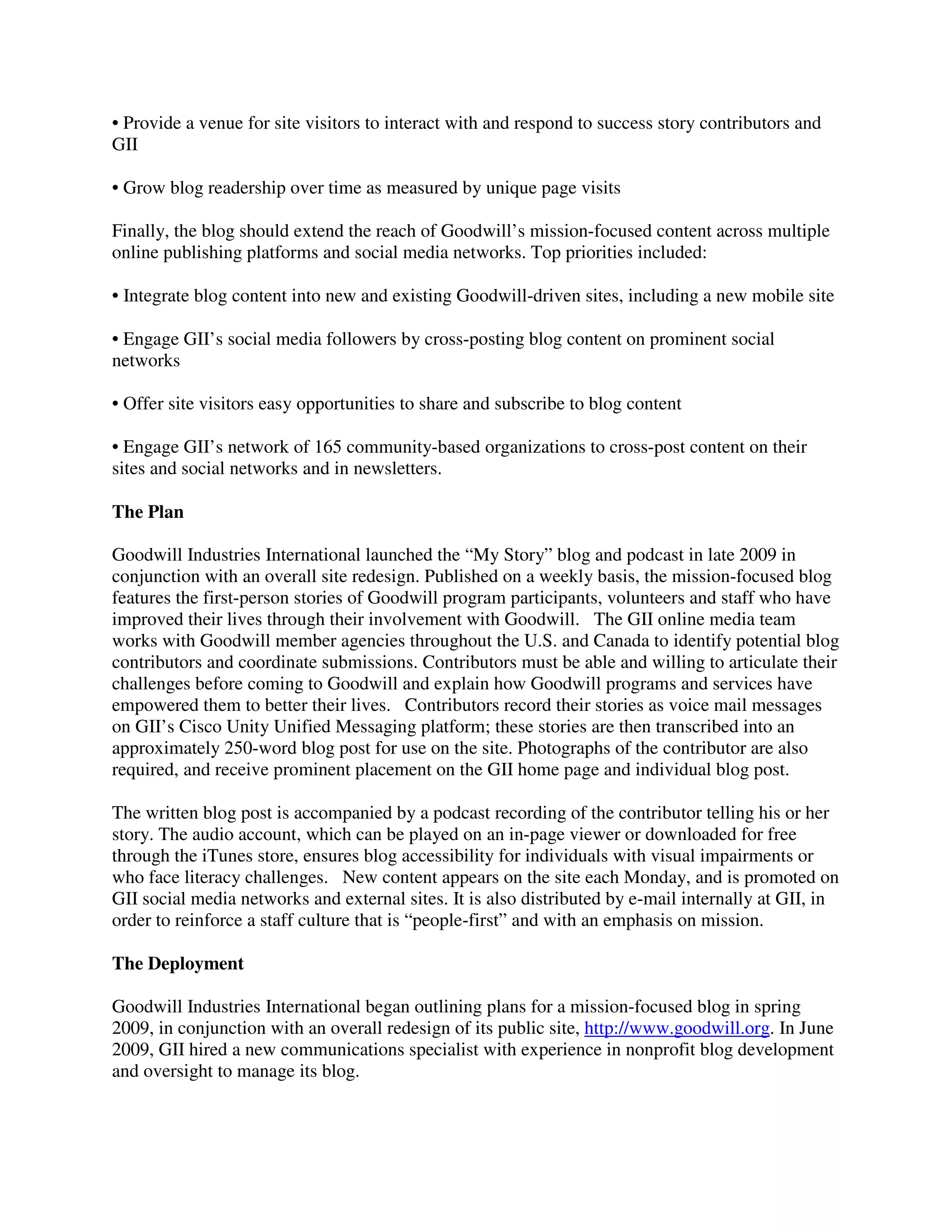 • Provide a venue for site visitors to interact with and respond to success story contributors and
GII
• Grow blog readership over time as measured by unique page visits
Finally, the blog should extend the reach of Goodwill’s mission-focused content across multiple
online publishing platforms and social media networks. Top priorities included:
• Integrate blog content into new and existing Goodwill-driven sites, including a new mobile site
• Engage GII’s social media followers by cross-posting blog content on prominent social
networks
• Offer site visitors easy opportunities to share and subscribe to blog content
• Engage GII’s network of 165 community-based organizations to cross-post content on their
sites and social networks and in newsletters.
The Plan
Goodwill Industries International launched the “My Story” blog and podcast in late 2009 in
conjunction with an overall site redesign. Published on a weekly basis, the mission-focused blog
features the first-person stories of Goodwill program participants, volunteers and staff who have
improved their lives through their involvement with Goodwill. The GII online media team
works with Goodwill member agencies throughout the U.S. and Canada to identify potential blog
contributors and coordinate submissions. Contributors must be able and willing to articulate their
challenges before coming to Goodwill and explain how Goodwill programs and services have
empowered them to better their lives. Contributors record their stories as voice mail messages
on GII’s Cisco Unity Unified Messaging platform; these stories are then transcribed into an
approximately 250-word blog post for use on the site. Photographs of the contributor are also
required, and receive prominent placement on the GII home page and individual blog post.
The written blog post is accompanied by a podcast recording of the contributor telling his or her
story. The audio account, which can be played on an in-page viewer or downloaded for free
through the iTunes store, ensures blog accessibility for individuals with visual impairments or
who face literacy challenges. New content appears on the site each Monday, and is promoted on
GII social media networks and external sites. It is also distributed by e-mail internally at GII, in
order to reinforce a staff culture that is “people-first” and with an emphasis on mission.
The Deployment
Goodwill Industries International began outlining plans for a mission-focused blog in spring
2009, in conjunction with an overall redesign of its public site, http://www.goodwill.org. In June
2009, GII hired a new communications specialist with experience in nonprofit blog development
and oversight to manage its blog.
 