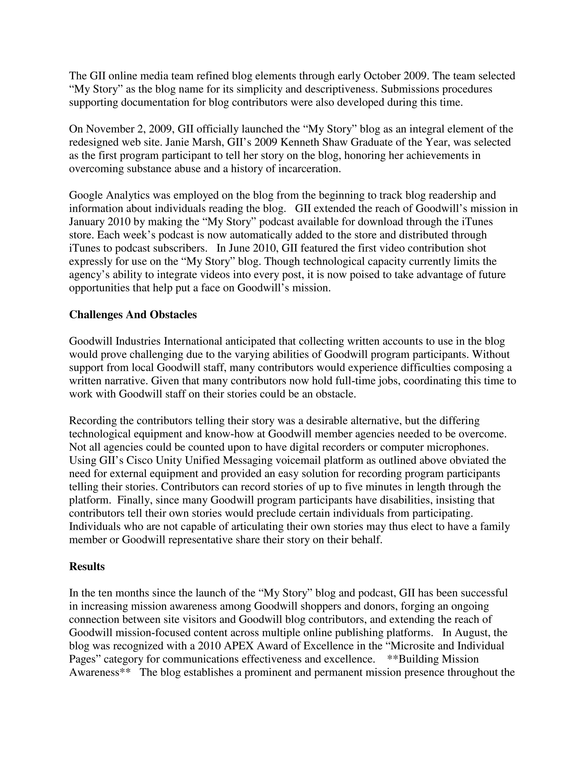 The GII online media team refined blog elements through early October 2009. The team selected
“My Story” as the blog name for its simplicity and descriptiveness. Submissions procedures
supporting documentation for blog contributors were also developed during this time.
On November 2, 2009, GII officially launched the “My Story” blog as an integral element of the
redesigned web site. Janie Marsh, GII’s 2009 Kenneth Shaw Graduate of the Year, was selected
as the first program participant to tell her story on the blog, honoring her achievements in
overcoming substance abuse and a history of incarceration.
Google Analytics was employed on the blog from the beginning to track blog readership and
information about individuals reading the blog. GII extended the reach of Goodwill’s mission in
January 2010 by making the “My Story” podcast available for download through the iTunes
store. Each week’s podcast is now automatically added to the store and distributed through
iTunes to podcast subscribers. In June 2010, GII featured the first video contribution shot
expressly for use on the “My Story” blog. Though technological capacity currently limits the
agency’s ability to integrate videos into every post, it is now poised to take advantage of future
opportunities that help put a face on Goodwill’s mission.
Challenges And Obstacles
Goodwill Industries International anticipated that collecting written accounts to use in the blog
would prove challenging due to the varying abilities of Goodwill program participants. Without
support from local Goodwill staff, many contributors would experience difficulties composing a
written narrative. Given that many contributors now hold full-time jobs, coordinating this time to
work with Goodwill staff on their stories could be an obstacle.
Recording the contributors telling their story was a desirable alternative, but the differing
technological equipment and know-how at Goodwill member agencies needed to be overcome.
Not all agencies could be counted upon to have digital recorders or computer microphones.
Using GII’s Cisco Unity Unified Messaging voicemail platform as outlined above obviated the
need for external equipment and provided an easy solution for recording program participants
telling their stories. Contributors can record stories of up to five minutes in length through the
platform. Finally, since many Goodwill program participants have disabilities, insisting that
contributors tell their own stories would preclude certain individuals from participating.
Individuals who are not capable of articulating their own stories may thus elect to have a family
member or Goodwill representative share their story on their behalf.
Results
In the ten months since the launch of the “My Story” blog and podcast, GII has been successful
in increasing mission awareness among Goodwill shoppers and donors, forging an ongoing
connection between site visitors and Goodwill blog contributors, and extending the reach of
Goodwill mission-focused content across multiple online publishing platforms. In August, the
blog was recognized with a 2010 APEX Award of Excellence in the “Microsite and Individual
Pages” category for communications effectiveness and excellence. **Building Mission
Awareness** The blog establishes a prominent and permanent mission presence throughout the
 