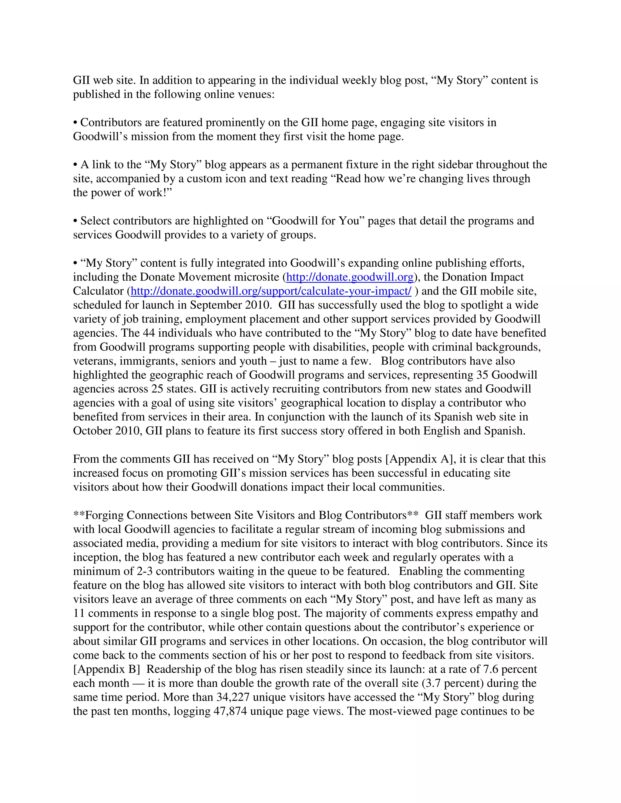 GII web site. In addition to appearing in the individual weekly blog post, “My Story” content is
published in the following online venues:
• Contributors are featured prominently on the GII home page, engaging site visitors in
Goodwill’s mission from the moment they first visit the home page.
• A link to the “My Story” blog appears as a permanent fixture in the right sidebar throughout the
site, accompanied by a custom icon and text reading “Read how we’re changing lives through
the power of work!”
• Select contributors are highlighted on “Goodwill for You” pages that detail the programs and
services Goodwill provides to a variety of groups.
• “My Story” content is fully integrated into Goodwill’s expanding online publishing efforts,
including the Donate Movement microsite (http://donate.goodwill.org), the Donation Impact
Calculator (http://donate.goodwill.org/support/calculate-your-impact/ ) and the GII mobile site,
scheduled for launch in September 2010. GII has successfully used the blog to spotlight a wide
variety of job training, employment placement and other support services provided by Goodwill
agencies. The 44 individuals who have contributed to the “My Story” blog to date have benefited
from Goodwill programs supporting people with disabilities, people with criminal backgrounds,
veterans, immigrants, seniors and youth – just to name a few. Blog contributors have also
highlighted the geographic reach of Goodwill programs and services, representing 35 Goodwill
agencies across 25 states. GII is actively recruiting contributors from new states and Goodwill
agencies with a goal of using site visitors’ geographical location to display a contributor who
benefited from services in their area. In conjunction with the launch of its Spanish web site in
October 2010, GII plans to feature its first success story offered in both English and Spanish.
From the comments GII has received on “My Story” blog posts [Appendix A], it is clear that this
increased focus on promoting GII’s mission services has been successful in educating site
visitors about how their Goodwill donations impact their local communities.
**Forging Connections between Site Visitors and Blog Contributors** GII staff members work
with local Goodwill agencies to facilitate a regular stream of incoming blog submissions and
associated media, providing a medium for site visitors to interact with blog contributors. Since its
inception, the blog has featured a new contributor each week and regularly operates with a
minimum of 2-3 contributors waiting in the queue to be featured. Enabling the commenting
feature on the blog has allowed site visitors to interact with both blog contributors and GII. Site
visitors leave an average of three comments on each “My Story” post, and have left as many as
11 comments in response to a single blog post. The majority of comments express empathy and
support for the contributor, while other contain questions about the contributor’s experience or
about similar GII programs and services in other locations. On occasion, the blog contributor will
come back to the comments section of his or her post to respond to feedback from site visitors.
[Appendix B] Readership of the blog has risen steadily since its launch: at a rate of 7.6 percent
each month — it is more than double the growth rate of the overall site (3.7 percent) during the
same time period. More than 34,227 unique visitors have accessed the “My Story” blog during
the past ten months, logging 47,874 unique page views. The most-viewed page continues to be
 