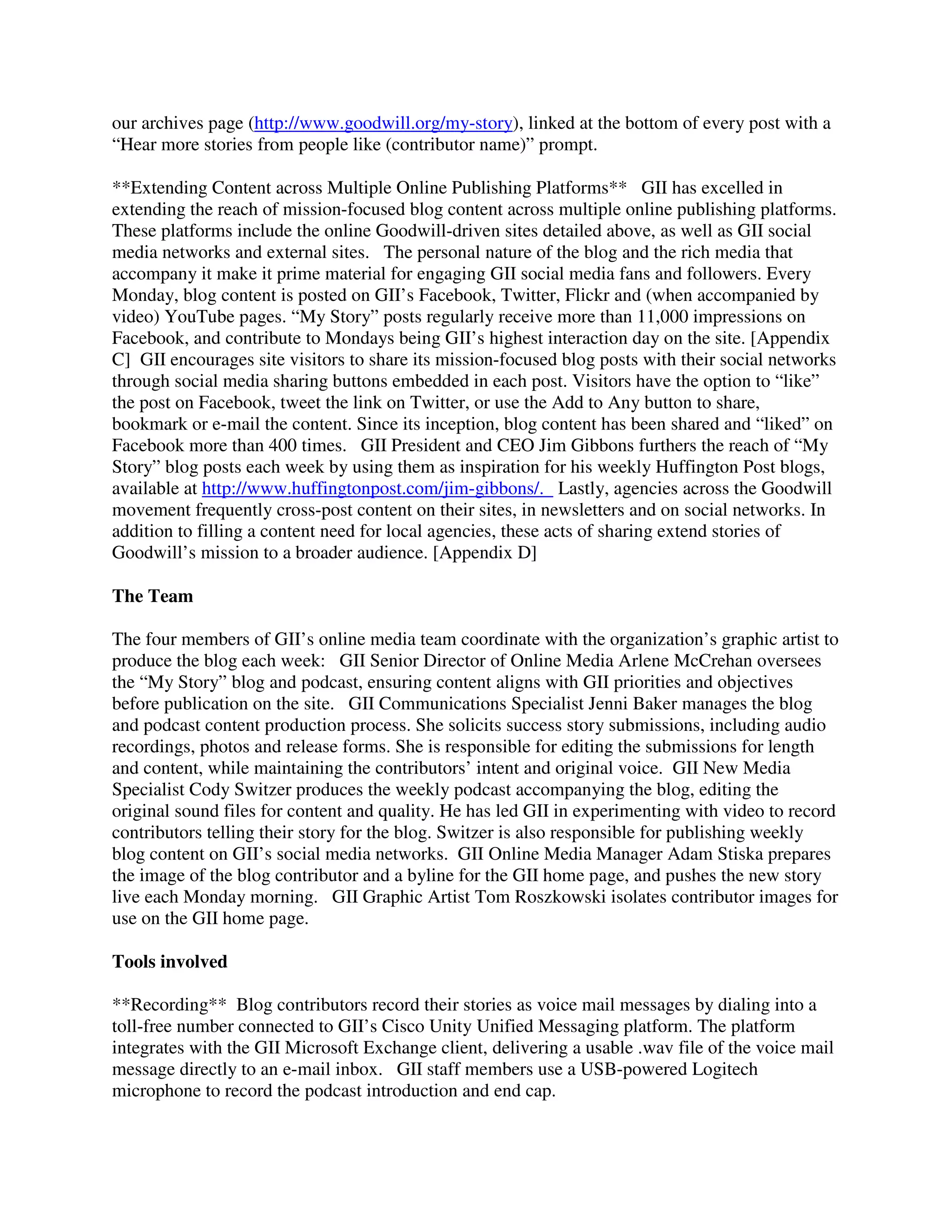 our archives page (http://www.goodwill.org/my-story), linked at the bottom of every post with a
“Hear more stories from people like (contributor name)” prompt.
**Extending Content across Multiple Online Publishing Platforms** GII has excelled in
extending the reach of mission-focused blog content across multiple online publishing platforms.
These platforms include the online Goodwill-driven sites detailed above, as well as GII social
media networks and external sites. The personal nature of the blog and the rich media that
accompany it make it prime material for engaging GII social media fans and followers. Every
Monday, blog content is posted on GII’s Facebook, Twitter, Flickr and (when accompanied by
video) YouTube pages. “My Story” posts regularly receive more than 11,000 impressions on
Facebook, and contribute to Mondays being GII’s highest interaction day on the site. [Appendix
C] GII encourages site visitors to share its mission-focused blog posts with their social networks
through social media sharing buttons embedded in each post. Visitors have the option to “like”
the post on Facebook, tweet the link on Twitter, or use the Add to Any button to share,
bookmark or e-mail the content. Since its inception, blog content has been shared and “liked” on
Facebook more than 400 times. GII President and CEO Jim Gibbons furthers the reach of “My
Story” blog posts each week by using them as inspiration for his weekly Huffington Post blogs,
available at http://www.huffingtonpost.com/jim-gibbons/. Lastly, agencies across the Goodwill
movement frequently cross-post content on their sites, in newsletters and on social networks. In
addition to filling a content need for local agencies, these acts of sharing extend stories of
Goodwill’s mission to a broader audience. [Appendix D]
The Team
The four members of GII’s online media team coordinate with the organization’s graphic artist to
produce the blog each week: GII Senior Director of Online Media Arlene McCrehan oversees
the “My Story” blog and podcast, ensuring content aligns with GII priorities and objectives
before publication on the site. GII Communications Specialist Jenni Baker manages the blog
and podcast content production process. She solicits success story submissions, including audio
recordings, photos and release forms. She is responsible for editing the submissions for length
and content, while maintaining the contributors’ intent and original voice. GII New Media
Specialist Cody Switzer produces the weekly podcast accompanying the blog, editing the
original sound files for content and quality. He has led GII in experimenting with video to record
contributors telling their story for the blog. Switzer is also responsible for publishing weekly
blog content on GII’s social media networks. GII Online Media Manager Adam Stiska prepares
the image of the blog contributor and a byline for the GII home page, and pushes the new story
live each Monday morning. GII Graphic Artist Tom Roszkowski isolates contributor images for
use on the GII home page.
Tools involved
**Recording** Blog contributors record their stories as voice mail messages by dialing into a
toll-free number connected to GII’s Cisco Unity Unified Messaging platform. The platform
integrates with the GII Microsoft Exchange client, delivering a usable .wav file of the voice mail
message directly to an e-mail inbox. GII staff members use a USB-powered Logitech
microphone to record the podcast introduction and end cap.
 