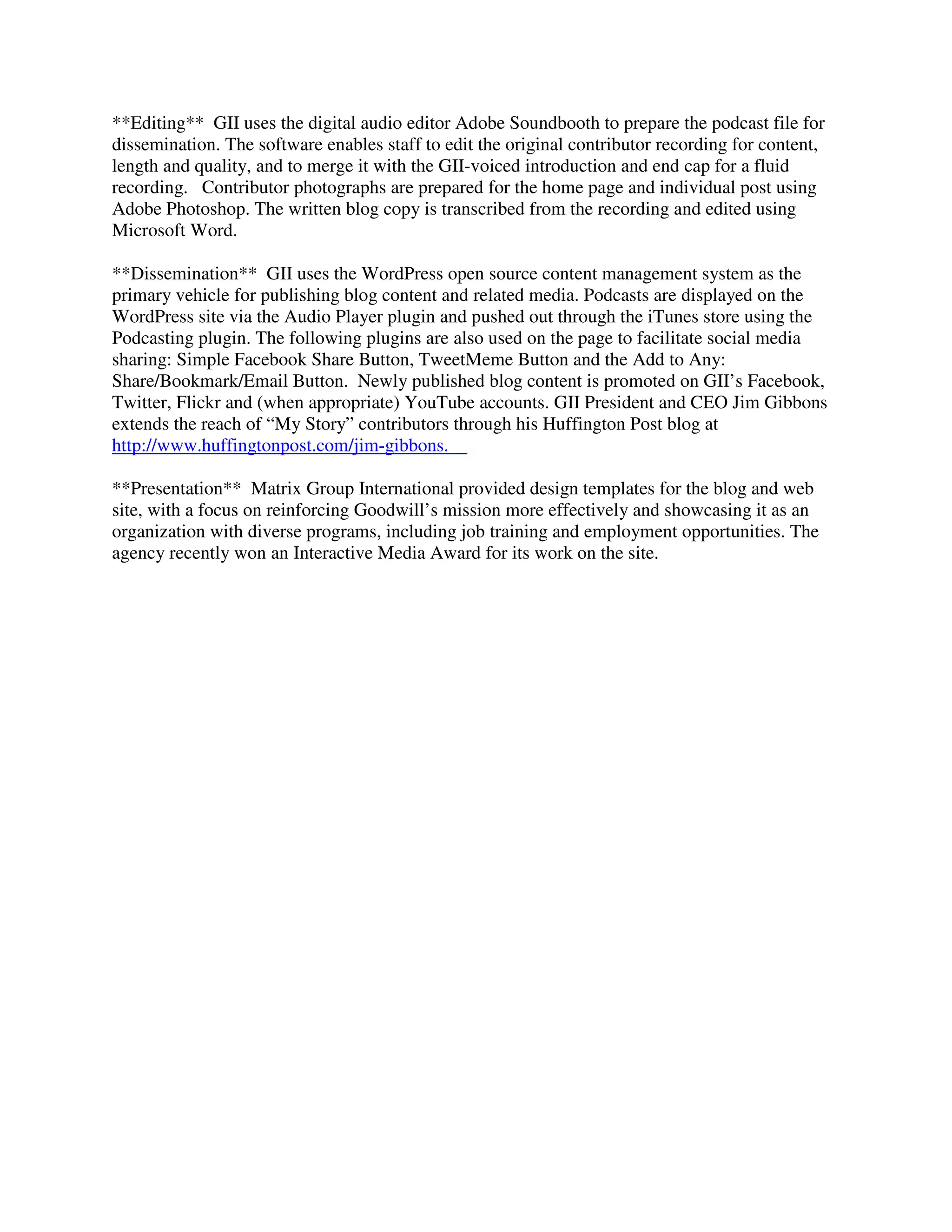 **Editing** GII uses the digital audio editor Adobe Soundbooth to prepare the podcast file for
dissemination. The software enables staff to edit the original contributor recording for content,
length and quality, and to merge it with the GII-voiced introduction and end cap for a fluid
recording. Contributor photographs are prepared for the home page and individual post using
Adobe Photoshop. The written blog copy is transcribed from the recording and edited using
Microsoft Word.
**Dissemination** GII uses the WordPress open source content management system as the
primary vehicle for publishing blog content and related media. Podcasts are displayed on the
WordPress site via the Audio Player plugin and pushed out through the iTunes store using the
Podcasting plugin. The following plugins are also used on the page to facilitate social media
sharing: Simple Facebook Share Button, TweetMeme Button and the Add to Any:
Share/Bookmark/Email Button. Newly published blog content is promoted on GII’s Facebook,
Twitter, Flickr and (when appropriate) YouTube accounts. GII President and CEO Jim Gibbons
extends the reach of “My Story” contributors through his Huffington Post blog at
http://www.huffingtonpost.com/jim-gibbons.
**Presentation** Matrix Group International provided design templates for the blog and web
site, with a focus on reinforcing Goodwill’s mission more effectively and showcasing it as an
organization with diverse programs, including job training and employment opportunities. The
agency recently won an Interactive Media Award for its work on the site.
 