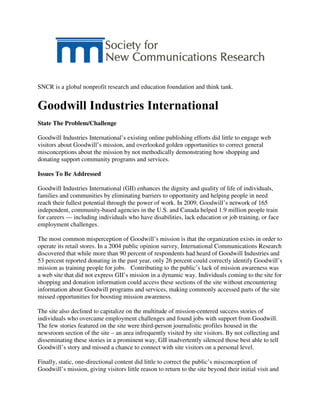 SNCR is a global nonprofit research and education foundation and think tank.
Goodwill Industries International
State The Problem/Challenge
Goodwill Industries International’s existing online publishing efforts did little to engage web
visitors about Goodwill’s mission, and overlooked golden opportunities to correct general
misconceptions about the mission by not methodically demonstrating how shopping and
donating support community programs and services.
Issues To Be Addressed
Goodwill Industries International (GII) enhances the dignity and quality of life of individuals,
families and communities by eliminating barriers to opportunity and helping people in need
reach their fullest potential through the power of work. In 2009, Goodwill’s network of 165
independent, community-based agencies in the U.S. and Canada helped 1.9 million people train
for careers — including individuals who have disabilities, lack education or job training, or face
employment challenges.
The most common misperception of Goodwill’s mission is that the organization exists in order to
operate its retail stores. In a 2004 public opinion survey, International Communications Research
discovered that while more than 90 percent of respondents had heard of Goodwill Industries and
53 percent reported donating in the past year, only 26 percent could correctly identify Goodwill’s
mission as training people for jobs. Contributing to the public’s lack of mission awareness was
a web site that did not express GII’s mission in a dynamic way. Individuals coming to the site for
shopping and donation information could access these sections of the site without encountering
information about Goodwill programs and services, making commonly accessed parts of the site
missed opportunities for boosting mission awareness.
The site also declined to capitalize on the multitude of mission-centered success stories of
individuals who overcame employment challenges and found jobs with support from Goodwill.
The few stories featured on the site were third-person journalistic profiles housed in the
newsroom section of the site – an area infrequently visited by site visitors. By not collecting and
disseminating these stories in a prominent way, GII inadvertently silenced those best able to tell
Goodwill’s story and missed a chance to connect with site visitors on a personal level.
Finally, static, one-directional content did little to correct the public’s misconception of
Goodwill’s mission, giving visitors little reason to return to the site beyond their initial visit and
 