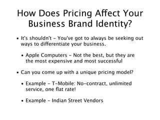 How Does Pricing Affect Your
  Business Brand Identity?
• It's shouldn't - You've got to always be seeking out
  ways to differentiate your business.

 • Apple Computers - Not the best, but they are
   the most expensive and most successful

• Can you come up with a unique pricing model?

 • Example - T-Mobile: No-contract, unlimited
   service, one ﬂat rate!

 • Example - Indian Street Vendors
 