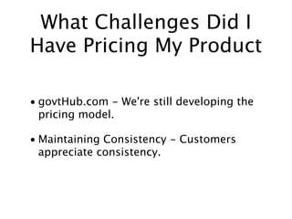 What Challenges Did I
Have Pricing My Product

• govtHub.com - We're still developing the
  pricing model.

• Maintaining Consistency - Customers
  appreciate consistency.
 