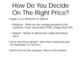 How Do You Decide
   On The Right Price?
• Again, is it a Medicine or Vitamin

  • Medicine - What are the savings provided to the
    customer. If you saved them $100, charge them $95

  • Vitamin - Market & efﬁciencies really determines
    price

• Go to your focus group? How much would you pay
  for my product or service?

• Don't try to be the cheapest. Race to the bottom!
 