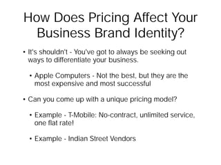 How Does Pricing Affect Your
  Business Brand Identity?
• It's shouldn't - You've got to always be seeking out
  ways to differentiate your business.

  • Apple Computers - Not the best, but they are the
    most expensive and most successful

• Can you come up with a unique pricing model?

  • Example - T-Mobile: No-contract, unlimited service,
    one ﬂat rate!

  • Example - Indian Street Vendors
 