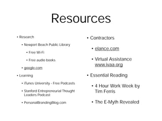 Resources
• Research                              • Contractors
  • Newport Beach Public Library
                                          • elance.com
     • Free Wi-Fi

     • Free audio books                   • Virtual Assistance
                                            www.ivaa.org
  • google.com

• Learning                              • Essential Reading
  • iTunes University - Free Podcasts
                                          • 4 Hour Work Week by
  • Stanford Entrepreneurial Thought        Tim Ferris
    Leaders Podcast

  • PersonalBrandingBlog.com              • The E-Myth Revealed
 