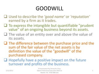 GOODWILL
 Used to describe the 'good name' or 'reputation'
  earned by a firm as it trades.
 To express the intangible but quantifiable "prudent
  value" of an ongoing business beyond its assets.
 The value of an entity over and above the value of
  its assets.
 The difference between the purchase price and the
  sum of the fair value of the net assets is by
  definition the value of the "goodwill" of the
  purchased company.
 Hopefully have a positive impact on the future
  turnover and profits of the business.
                    A Presentation By Himanshu Arya,
 2/12/2012         Daksh Professional Education Meerut   1
                       Mobile:+91- 9760-888-626
 