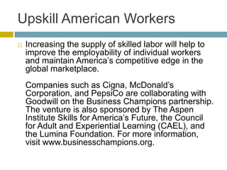 Upskill American Workers
 Increasing the supply of skilled labor will help to
improve the employability of individual workers
and maintain America’s competitive edge in the
global marketplace.
Companies such as Cigna, McDonald’s
Corporation, and PepsiCo are collaborating with
Goodwill on the Business Champions partnership.
The venture is also sponsored by The Aspen
Institute Skills for America’s Future, the Council
for Adult and Experiential Learning (CAEL), and
the Lumina Foundation. For more information,
visit www.businesschampions.org.
 