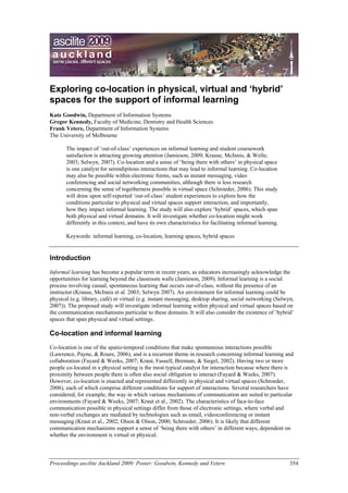 Exploring co-location in physical, virtual and ‘hybrid’
spaces for the support of informal learning
Kate Goodwin, Department of Information Systems
Gregor Kennedy, Faculty of Medicine, Dentistry and Health Sciences
Frank Vetere, Department of Information Systems
The University of Melbourne

       The impact of ‘out-of-class’ experiences on informal learning and student coursework
       satisfaction is attracting growing attention (Jamieson, 2009; Krause, McInnis, & Welle,
       2003; Selwyn, 2007). Co-location and a sense of ‘being there with others’ in physical space
       is one catalyst for serendipitous interactions that may lead to informal learning. Co-location
       may also be possible within electronic forms, such as instant messaging, video
       conferencing and social networking communities, although there is less research
       concerning the sense of togetherness possible in virtual space (Schroeder, 2006). This study
       will draw upon self-reported ‘out-of-class’ student experiences to explore how the
       conditions particular to physical and virtual spaces support interaction, and importantly,
       how they impact informal learning. The study will also explore ‘hybrid’ spaces, which span
       both physical and virtual domains. It will investigate whether co-location might work
       differently in this context, and have its own characteristics for facilitating informal learning.

       Keywords: informal learning, co-location, learning spaces, hybrid spaces


Introduction
Informal learning has become a popular term in recent years, as educators increasingly acknowledge the
opportunities for learning beyond the classroom walls (Jamieson, 2009). Informal learning is a social
process involving casual, spontaneous learning that occurs out-of-class, without the presence of an
instructor (Krause, McInnis et al. 2003; Selwyn 2007). An environment for informal learning could be
physical (e.g. library, café) or virtual (e.g. instant messaging, desktop sharing, social networking (Selwyn,
2007)). The proposed study will investigate informal learning within physical and virtual spaces based on
the communication mechanisms particular to these domains. It will also consider the existence of ‘hybrid’
spaces that span physical and virtual settings.

Co-location and informal learning
Co-location is one of the spatio-temporal conditions that make spontaneous interactions possible
(Lawrence, Payne, & Roure, 2006), and is a recurrent theme in research concerning informal learning and
collaboration (Fayard & Weeks, 2007; Kraut, Fussell, Brennan, & Siegel, 2002). Having two or more
people co-located in a physical setting is the most typical catalyst for interaction because where there is
proximity between people there is often also social obligation to interact (Fayard & Weeks, 2007).
However, co-location is enacted and represented differently in physical and virtual spaces (Schroeder,
2006), each of which comprise different conditions for support of interactions. Several researchers have
considered, for example, the way in which various mechanisms of communication are suited to particular
environments (Fayard & Weeks, 2007; Kraut et al., 2002). The characteristics of face-to-face
communication possible in physical settings differ from those of electronic settings, where verbal and
non-verbal exchanges are mediated by technologies such as email, videoconferencing or instant
messaging (Kraut et al., 2002; Olson & Olson, 2000; Schroeder, 2006). It is likely that different
communication mechanisms support a sense of ‘being there with others’ in different ways, dependent on
whether the environment is virtual or physical.



Proceedings ascilite Auckland 2009: Poster: Goodwin, Kennedy and Vetere                                    354
 