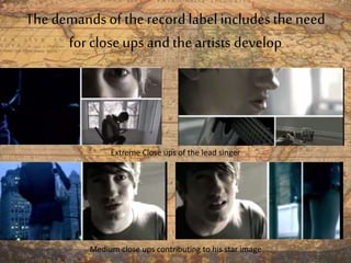 The demands of the record label includesthe need
for closeups and the artists develop
Extreme Close ups of the lead singer
Medium close ups contributing to his star image
 