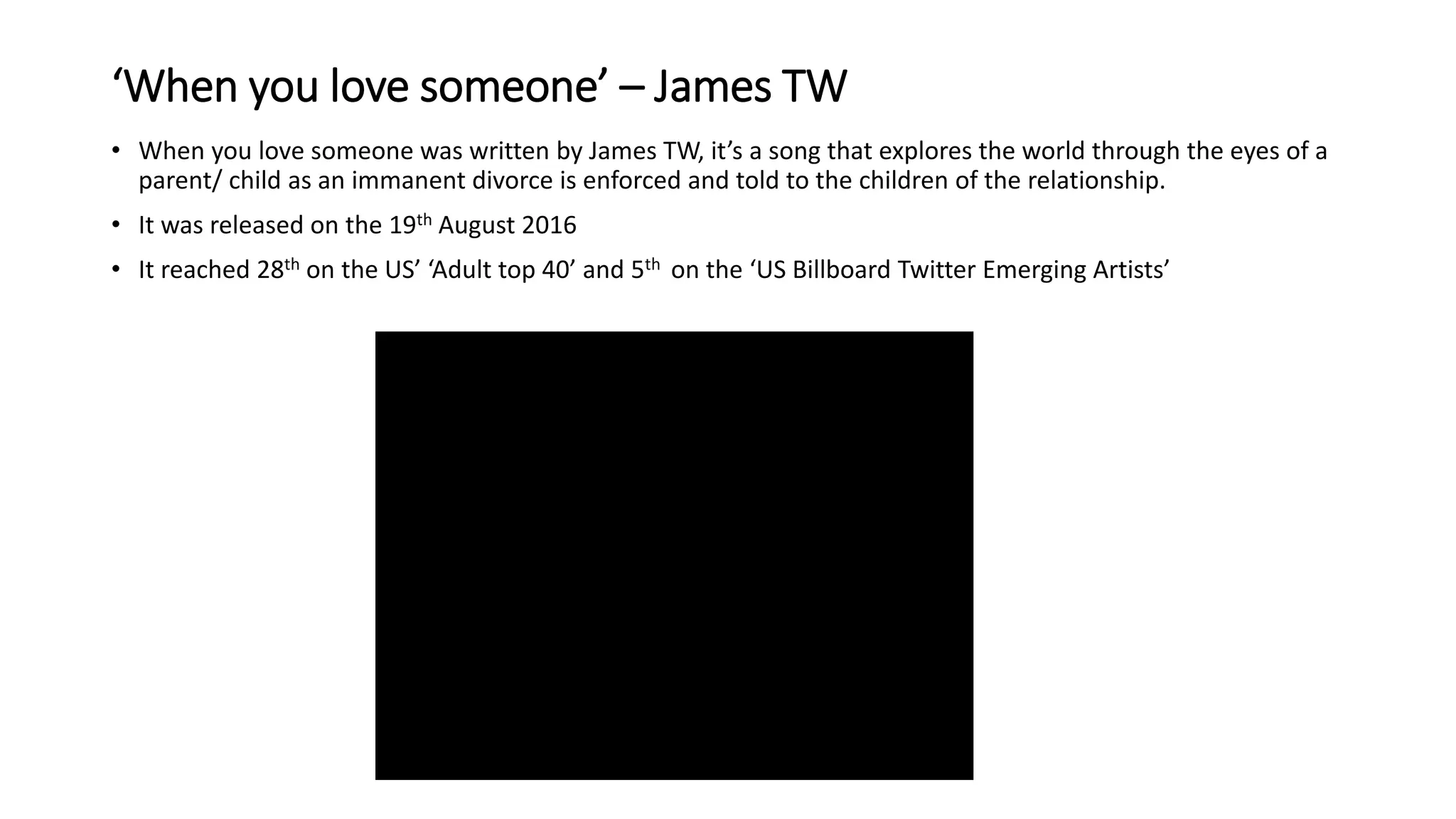 ‘When you love someone’ – James TW
• When you love someone was written by James TW, it’s a song that explores the world through the eyes of a
parent/ child as an immanent divorce is enforced and told to the children of the relationship.
• It was released on the 19th August 2016
• It reached 28th on the US’ ‘Adult top 40’ and 5th on the ‘US Billboard Twitter Emerging Artists’
 