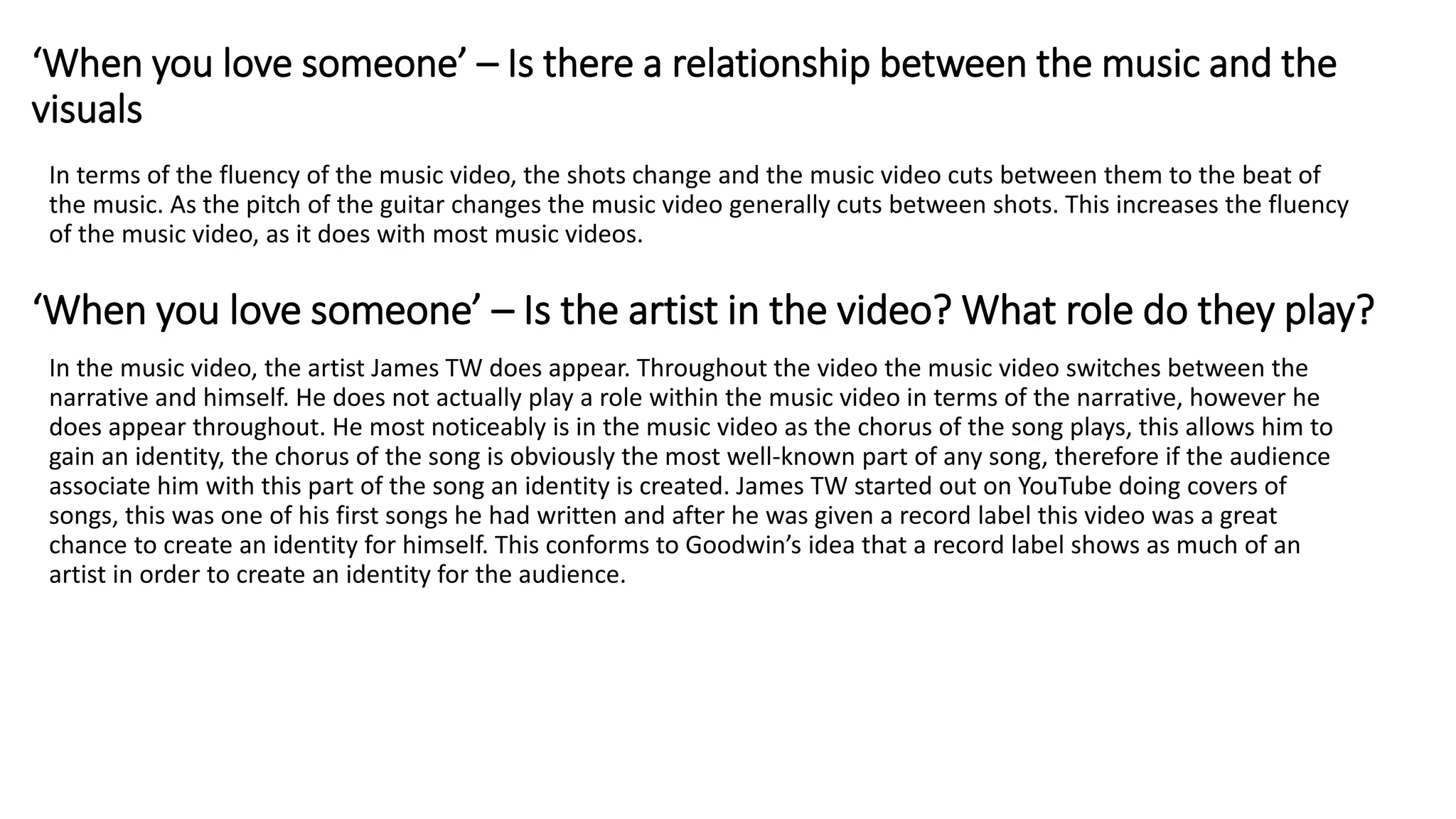 In terms of the fluency of the music video, the shots change and the music video cuts between them to the beat of
the music. As the pitch of the guitar changes the music video generally cuts between shots. This increases the fluency
of the music video, as it does with most music videos.
In the music video, the artist James TW does appear. Throughout the video the music video switches between the
narrative and himself. He does not actually play a role within the music video in terms of the narrative, however he
does appear throughout. He most noticeably is in the music video as the chorus of the song plays, this allows him to
gain an identity, the chorus of the song is obviously the most well-known part of any song, therefore if the audience
associate him with this part of the song an identity is created. James TW started out on YouTube doing covers of
songs, this was one of his first songs he had written and after he was given a record label this video was a great
chance to create an identity for himself. This conforms to Goodwin’s idea that a record label shows as much of an
artist in order to create an identity for the audience.
‘When you love someone’ – Is there a relationship between the music and the
visuals
‘When you love someone’ – Is the artist in the video? What role do they play?
 