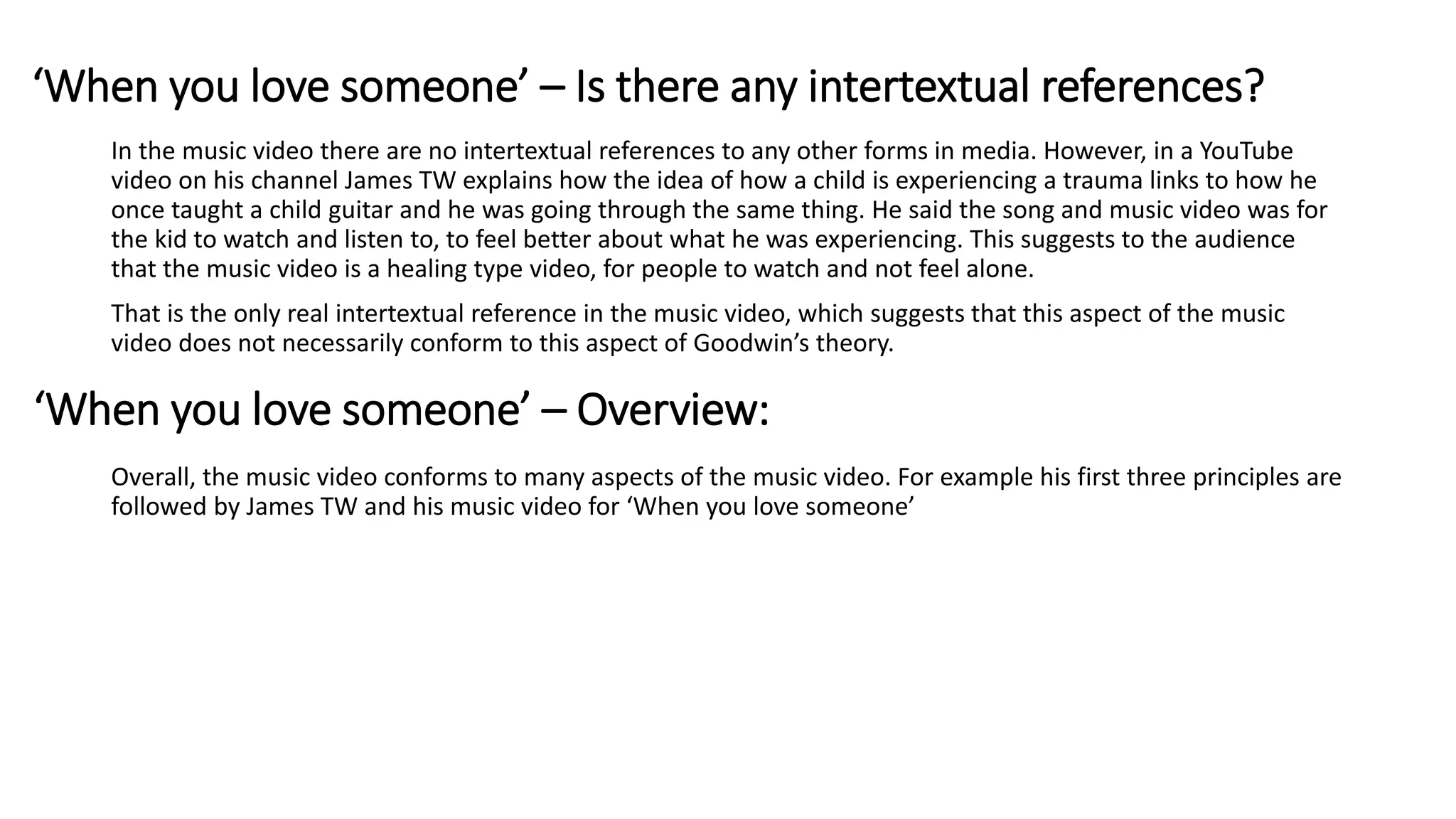 In the music video there are no intertextual references to any other forms in media. However, in a YouTube
video on his channel James TW explains how the idea of how a child is experiencing a trauma links to how he
once taught a child guitar and he was going through the same thing. He said the song and music video was for
the kid to watch and listen to, to feel better about what he was experiencing. This suggests to the audience
that the music video is a healing type video, for people to watch and not feel alone.
That is the only real intertextual reference in the music video, which suggests that this aspect of the music
video does not necessarily conform to this aspect of Goodwin’s theory.
Overall, the music video conforms to many aspects of the music video. For example his first three principles are
followed by James TW and his music video for ‘When you love someone’
‘When you love someone’ – Is there any intertextual references?
‘When you love someone’ – Overview:
 