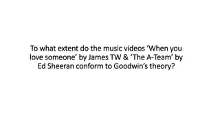 To what extent do the music videos ‘When you
love someone’ by James TW & ‘The A-Team’ by
Ed Sheeran conform to Goodwin’s theory?
 