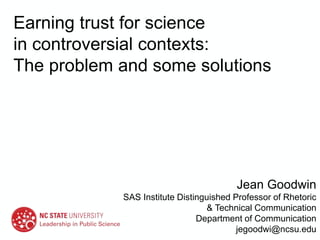 Earning trust for science
in controversial contexts:
The problem and some solutions
Jean Goodwin
SAS Institute Distinguished Professor of Rhetoric
& Technical Communication
Department of Communication
jegoodwi@ncsu.edu
 