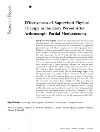 Research Report


                    Effectiveness of Supervised Physical
                    Therapy in the Early Period After
                    Arthroscopic Partial Meniscectomy
                                  Background and Purpose. Controversy exists about the effectiveness of
                                  physical therapy after arthroscopic partial meniscectomy. This ran-
                                  domized controlled trial evaluated the effectiveness of supervised
                                  physical therapy with a home program versus a home program alone.
                                  Subjects. Eighty-four patients (86% males; overall mean age 39 years,
                                  SD 9, range 21–58; female mean age 39 years, SD 9, range 24 –
                                  58; male mean age 40, SD 9, range 21–58) who underwent an
                                  uncomplicated arthroscopic partial meniscectomy participated. Meth-
                                  ods. Subjects were randomly assigned to either a group who received
                                  6 weeks of supervised physical therapy with a home program or a group
                                  who received only a home program. Blinded test sessions were
                                  conducted 5 and 50 days after surgery. Outcome measures were:
                                  (1) Hughston Clinic questionnaire, (2) Medical Outcomes Study
                                  36-Item Short-Form Health Survey (SF-36) and EuroQol EQ-5D (EQ-
                                  5D) questionnaires, (3) number of days to return to work after surgery
                                  divided by the Factor Occupational Rating System score, (4) kinematic
                                  analysis of knee function during level walking and stair use, and
                                  (5) horizontal and vertical hops. Results. No differences between
                                  groups were found for any of the outcomes measured. Discussion and
                                  Conclusion. The results indicate that the supervised physical therapy
                                  used in this study is not beneficial for patients in the early period after
                                  uncomplicated arthroscopic partial meniscectomy. [Goodwin PC, Mor-
                                  rissey MC, Omar RZ, et al. Effectiveness of supervised physical therapy
                                  in the early period after arthroscopic partial meniscectomy. Phys Ther.
                                  2003;83:520 –535.]

 Key Words: Arthroscopy, Home program, Randomized controlled trial, Therapeutic exercise.

 Peter C Goodwin, Matthew C Morrissey, Rumana Z Omar, Michael Brown, Kathleen Southall,
 Thomas B McAuliffe




 520                                                              Physical Therapy . Volume 83 . Number 6 . June 2003
 