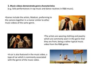 1. Music videos demonstrate genre characteristics
(e.g. Solo performances in rap music and dance routines in R&B music).

•Scenes include the artists, Madcon, preforming to
the camera together in a manor similar to other
music videos of the same genre.

•The artists are wearing clothing and jewelry
which are commonly worn in the genre that
they are from, being a rather typical music
video from the R&B genre.

•A car is also featured in the music video, a
type of car which is commonly associated
with the genre of the music video.

 