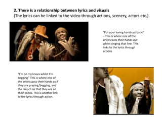 2. There is a relationship between lyrics and visuals
(The lyrics can be linked to the video through actions, scenery, actors etc.).

“Put your loving hand out baby“
– This is where one of the
artists outs their hands out
whilst singing that line. This
links to the lyrics through
actions

“I’m on my knees whilst I’m
begging” This is where one of
the artists puts their hands as if
they are praying/begging, and
the crouch so that they are on
their knees. This is another link
to the lyrics through action.

 