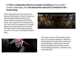 5. There is frequently reference to notion of looking (screens within
screens, telescopes, etc) and particularly voyeuristic treatment of the
female body.
•Here, two women are seen with low cut
tops and their buttons un done. As there are
not many good looking females in this
video, these two stand out as they come
across “sexy” because of the way the wear
their shirts and their sunglasses. This would
appeal more towards the men who watch
this video and will make them remember
this scene. This scene is utilizing the female
body.
•This scene is of one of the artists kissing a
lady. This is another example of within the
video which demonstrates the utilization of
the female body. Firstly because they are
kissing, secondly because of the way the
man is holding the woman, and lastly as she
is dressed nicely.

 