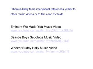   There is likely to be intertextual references, either to other music videos or to films and TV texts      Eminem We Made You Music Video www.youtube.com/watch?v=RSdKmX2BH7o   Beastie Boys Sabotage Music Video www.youtube.com/watch?v=z5rRZdiu1UE   Weezer Buddy Holly Music Video www.youtube.com/watch?v=kemivUKb4f4 