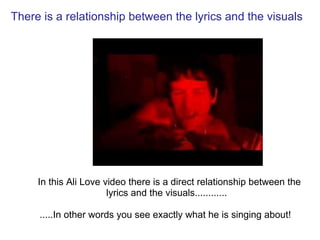   There is a relationship between the lyrics and the visuals    In this Ali Love video there is a direct relationship between the lyrics and the visuals............    .....In other words you see exactly what he is singing about!    