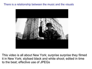    There is a relationship between the music and the visuals   This video is all about New York; surprise surprise they filmed it in New York; stylised black and white shoot; edited in time to the beat; effective use of JPEGs 