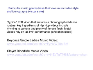     Particular music genres have their own music video style and iconography (visual style)   'Typical' RnB video that features a choreographed dance routine; key ingredients of Hip Hop videos include rhyming to camera and plenty of female flesh; Metal videos rely on 'as live' performance (and often blood) Beyonce Single Ladies Music Video:  www.youtube.com/watch?v=FyHVQT8aIBM   Slayer Bloodline Music Video  www.youtube.com/watch?v=vN4EvTgTfH8&feature=channel 