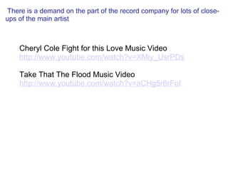   There is a demand on the part of the record company for lots of close-ups of the main artist   Cheryl Cole Fight for this Love Music Video http://www.youtube.com/watch?v=XMiy_UsrPDs   Take That The Flood Music Video http://www.youtube.com/watch?v=aCHg5r6rFoI 