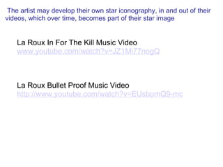   The artist may develop their own star iconography, in and out of their videos, which over time, becomes part of their star image   La Roux In For The Kill Music Video www.youtube.com/watch?v=JZ1Mi77nogQ       La Roux Bullet Proof Music Video http://www.youtube.com/watch?v=EUsbpmQ9-mc 