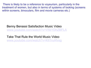   There is likely to be a reference to voyeurism, particularly in the treatment of women, but also in terms of systems of looking (screens within screens, binoculars, film and movie cameras etc.)   Benny Benassi Satisfaction Music Video www.youtube.com/watch?v=V5bYDhZBFLA   Take That Rule the World Music Video www.youtube.com/watch?v=KII1ruAfvsg 