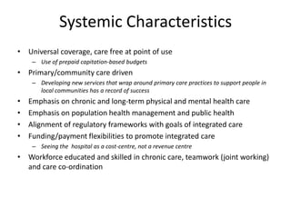 Systemic Characteristics
• Universal coverage, care free at point of use
     – Use of prepaid capitation-based budgets
• Primary/community care driven
     – Developing new services that wrap around primary care practices to support people in
       local communities has a record of success
•   Emphasis on chronic and long-term physical and mental health care
•   Emphasis on population health management and public health
•   Alignment of regulatory frameworks with goals of integrated care
•   Funding/payment flexibilities to promote integrated care
     – Seeing the hospital as a cost-centre, not a revenue centre
• Workforce educated and skilled in chronic care, teamwork (joint working)
  and care co-ordination
 