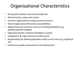 Organisational Characteristics
•   Strong administrative and clinical leadership
•   Shared mission, values and culture
•   Common organizational and governance structure
•   Shared organizational/financial accountabilities
•   Aligned financial incentives and use of funding flexibilities (e.g.
    pooled/capitated budgets)
•   Organized provider network embedded in system
•   Integrated IT & single electronic health record
•   Responsibility for defined population and/or service area (e.g. registered
    list)
•   Continuous quality measurement and improvement
 