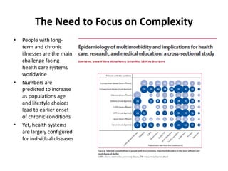 The Need to Focus on Complexity
•   People with long-
    term and chronic
    illnesses are the main
    challenge facing
    health care systems
    worldwide
•   Numbers are
    predicted to increase
    as populations age
    and lifestyle choices
    lead to earlier onset
    of chronic conditions
•   Yet, health systems
    are largely configured
    for individual diseases
 