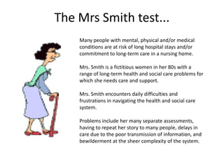 The Mrs Smith test...
    Many people with mental, physical and/or medical
    conditions are at risk of long hospital stays and/or
    commitment to long-term care in a nursing home.

    Mrs. Smith is a fictitious women in her 80s with a
    range of long-term health and social care problems for
    which she needs care and support.

    Mrs. Smith encounters daily difficulties and
    frustrations in navigating the health and social care
    system.

    Problems include her many separate assessments,
    having to repeat her story to many people, delays in
    care due to the poor transmission of information, and
    bewilderment at the sheer complexity of the system.
 