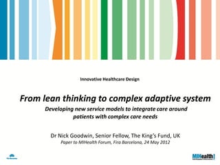 Innovative Healthcare Design



From lean thinking to complex adaptive system
     Developing new service models to integrate care around
               patients with complex care needs


       Dr Nick Goodwin, Senior Fellow, The King’s Fund, UK
          Paper to MIHealth Forum, Fira Barcelona, 24 May 2012
 