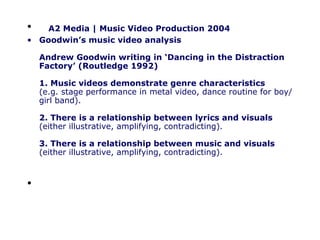 A2 Media | Music Video Production 2004 Goodwin’s music video analysis Andrew Goodwin writing in ‘Dancing in the Distraction Factory’ (Routledge 1992) 1. Music videos demonstrate genre characteristics (e.g. stage performance in metal video, dance routine for boy/girl band). 2. There is a relationship between lyrics and visuals (either illustrative, amplifying, contradicting). 3. There is a relationship between music and visuals (either illustrative, amplifying, contradicting).